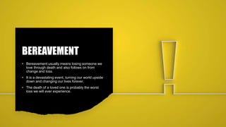 BEREAVEMENT
• Bereavement usually means losing someone we
love through death and also follows on from
change and loss.
• It is a devastating event, turning our world upside
down and changing our lives forever.
• The death of a loved one is probably the worst
loss we will ever experience.
 