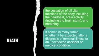 DEATH
the cessation of all vital
functions of the body including
the heartbeat, brain activity
(including the brain stem), and
breathing.
It comes in many forms,
whether it be expected after a
diagnosis of terminal illness or
an unexpected accident or
medical condition.
 