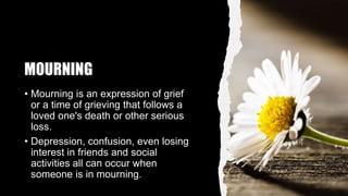 MOURNING
• Mourning is an expression of grief
or a time of grieving that follows a
loved one's death or other serious
loss.
• Depression, confusion, even losing
interest in friends and social
activities all can occur when
someone is in mourning.
 