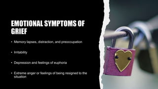 EMOTIONAL SYMPTOMS OF
GRIEF
• Memory lapses, distraction, and preoccupation
• Irritability
• Depression and feelings of euphoria
• Extreme anger or feelings of being resigned to the
situation
 