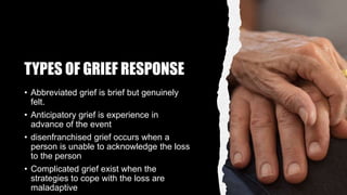 TYPES OF GRIEF RESPONSE
• Abbreviated grief is brief but genuinely
felt.
• Anticipatory grief is experience in
advance of the event
• disenfranchised grief occurs when a
person is unable to acknowledge the loss
to the person
• Complicated grief exist when the
strategies to cope with the loss are
maladaptive
 