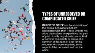 TYPES OF UNRESOLVED OR
COMPLICATED GRIEF
INHIBITED GRIEF involves inhibition of
the normal behaviours that are
associated with grief. Those who do not
allow themselves to experience the pain
of grief directly may develop some kind
of somatic complaints or illness. It is
common in this form of grief for the
mourner to choose mourning some
aspect of the deceased and not the
other.
 