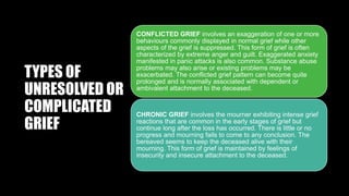 TYPES OF
UNRESOLVED OR
COMPLICATED
GRIEF
CONFLICTED GRIEF involves an exaggeration of one or more
behaviours commonly displayed in normal grief while other
aspects of the grief is suppressed. This form of grief is often
characterized by extreme anger and guilt. Exaggerated anxiety
manifested in panic attacks is also common. Substance abuse
problems may also arise or existing problems may be
exacerbated. The conflicted grief pattern can become quite
prolonged and is normally associated with dependent or
ambivalent attachment to the deceased.
CHRONIC GRIEF involves the mourner exhibiting intense grief
reactions that are common in the early stages of grief but
continue long after the loss has occurred. There is little or no
progress and mourning fails to come to any conclusion. The
bereaved seems to keep the deceased alive with their
mourning. This form of grief is maintained by feelings of
insecurity and insecure attachment to the deceased.
 