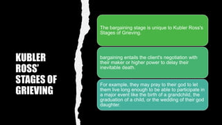 KUBLER
ROSS’
STAGES OF
GRIEVING
The bargaining stage is unique to Kubler Ross's
Stages of Grieving.
bargaining entails the client's negotiation with
their maker or higher power to delay their
inevitable death.
For example, they may pray to their god to let
them live long enough to be able to participate in
a major event like the birth of a grandchild, the
graduation of a child, or the wedding of their god
daughter.
 