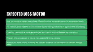 EXPECTED LOSS FACTOR
How you react to a sudden loss is likely different from how you would respond to an expected death.
For instance, there might have been medical reports making predictions on a person's life expectancy.
Expecting loss will allow some people to deal with the loss and their feelings before any loss.
This can help some people to have a more peaceful grieving process.
However, for some people, expecting the loss of a loved one can cause them to suffer for a longer
period.
 