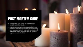 POST MORTEM CARE
• Post-mortem care is how the client’s body is
cared for after their death.
• Postmortem care, which can be provided in the
home and in health care facilities, involves caring
for a deceased patient’s body with sensitivity and
in a manner that is consistent with the patient’s
religious or cultural beliefs.
 