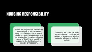 NURSING RESPONSIBILITY
Nurses are responsible for the care
and transport of the deceased
body, documentation of all events
related to death (although they are
not responsible for determining the
cause of death), and providing
support to the family whenever
possible or necessary.
They must also treat the body
respectfully and coordinate all
actions in accordance with the
patient's religious or cultural
beliefs.
 