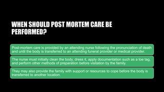 WHEN SHOULD POST MORTEM CARE BE
PERFORMED?
Post-mortem care is provided by an attending nurse following the pronunciation of death
and until the body is transferred to an attending funeral provider or medical provider.
The nurse must initially clean the body, dress it, apply documentation such as a toe tag,
and perform other methods of preparation before visitation by the family.
They may also provide the family with support or resources to cope before the body is
transferred to another location.
 