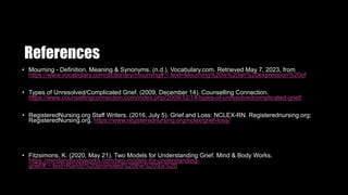 References
• Mourning - Definition, Meaning & Synonyms. (n.d.). Vocabulary.com. Retrieved May 7, 2023, from
https://www.vocabulary.com/dictionary/mourning#:~:text=Mourning%20is%20an%20expression%20of
• Types of Unresolved/Complicated Grief. (2009, December 14). Counselling Connection.
https://www.counsellingconnection.com/index.php/2009/12/14/types-of-unresolvedcomplicated-grief/
• RegisteredNursing.org Staff Writers. (2016, July 5). Grief and Loss: NCLEX-RN. Registerednursing.org;
RegisteredNursing.org. https://www.registerednursing.org/nclex/grief-loss/
• Fitzsimons, K. (2020, May 21). Two Models for Understanding Grief. Mind & Body Works.
https://mindandbodyworks.com/two-models-for-understanding-
grief/#:~:text=Rando%20promoted%20the%20Six%20
 