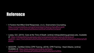 Reference
• 5 Factors that Affect Grief Responses. (n.d.). Overcomers Counseling.
https://overcomewithus.com/grief-and-loss/5-factors-that-affect-grief-
responses#:~:text=Some%20factors%20that%20affect%20grief
• Lowey, S.E. (2015). Care at the Time of Death. [online] milnepublishing.geneseo.edu. Available
at: https://milnepublishing.geneseo.edu/nursingcare/chapter/care-at-the-time-of-
death/#:~:text=The%20role%20of%20the%20nurse%20during%20the%20active%20dying%20
phase.
• AEDCPR - Certified Online CPR Training. (2018). CPR Training - Heart Attacks. [online]
Available at: https://www.aedcpr.com/online-cpr/heart-
attack.php#:~:text=Biological%20Death%20is%20where%20the.
 