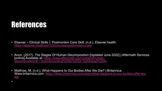 References
• Elsevier – Clinical Skills │ Postmortem Care Skill. (n.d.). Elsevier.health.
https://elsevier.health/en-US/preview/postmortem-care
• Anon, (2017). The Stages Of Human Decomposition [Updated June 2022] | Aftermath Services.
[online] Available at: https://www.aftermath.com/content/human-
decomposition/#:~:text=According%20to%20Dr.%20Arpad%20A.
• Matthias, M. (n.d.). What Happens to Our Bodies After We Die? | Britannica.
Www.britannica.com. https://www.britannica.com/story/what-happens-to-our-bodies-after-we-
die
•
 