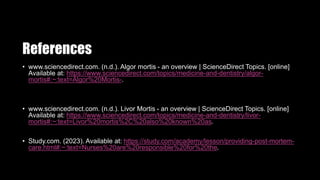 References
• www.sciencedirect.com. (n.d.). Algor mortis - an overview | ScienceDirect Topics. [online]
Available at: https://www.sciencedirect.com/topics/medicine-and-dentistry/algor-
mortis#:~:text=Algor%20Mortis-.
• www.sciencedirect.com. (n.d.). Livor Mortis - an overview | ScienceDirect Topics. [online]
Available at: https://www.sciencedirect.com/topics/medicine-and-dentistry/livor-
mortis#:~:text=Livor%20mortis%2C%20also%20known%20as.
• Study.com. (2023). Available at: https://study.com/academy/lesson/providing-post-mortem-
care.html#:~:text=Nurses%20are%20responsible%20for%20the.
 