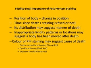 Medico-Legal Importance of Post-Mortem Staining
– Position of body – change in position
– Time since death ( staining is fixed or not)
– Its distribution may suggest manner of death
– Inappropriate lividity patterns or locations may
suggest a body has been moved after death
–Colour of PM staining may suggest cause of death
– Carbon monoxide poisoning( Cherry Red).
– Cyanide poisoning (Brick Red).
– Exposure to cold (Cherry red).
 