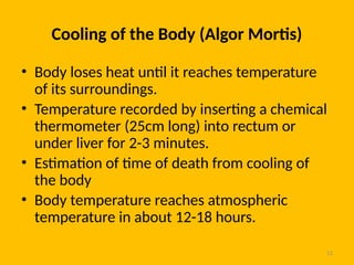 12
Cooling of the Body (Algor Mortis)
• Body loses heat until it reaches temperature
of its surroundings.
• Temperature recorded by inserting a chemical
thermometer (25cm long) into rectum or
under liver for 2-3 minutes.
• Estimation of time of death from cooling of
the body
• Body temperature reaches atmospheric
temperature in about 12-18 hours.
 