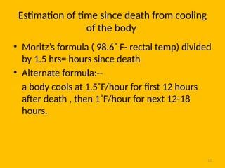 13
Estimation of time since death from cooling
of the body
• Moritz’s formula ( 98.6˚ F- rectal temp) divided
by 1.5 hrs= hours since death
• Alternate formula:--
a body cools at 1.5˚F/hour for first 12 hours
after death , then 1˚F/hour for next 12-18
hours.
 