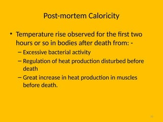 15
Post-mortem Caloricity
• Temperature rise observed for the first two
hours or so in bodies after death from: -
– Excessive bacterial activity
– Regulation of heat production disturbed before
death
– Great increase in heat production in muscles
before death.
 