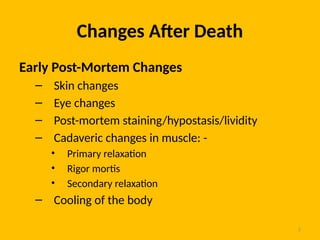 2
Changes After Death
Early Post-Mortem Changes
– Skin changes
– Eye changes
– Post-mortem staining/hypostasis/lividity
– Cadaveric changes in muscle: -
• Primary relaxation
• Rigor mortis
• Secondary relaxation
– Cooling of the body
 