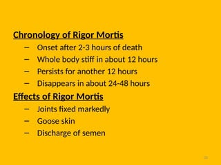 20
Chronology of Rigor Mortis
– Onset after 2-3 hours of death
– Whole body stiff in about 12 hours
– Persists for another 12 hours
– Disappears in about 24-48 hours
Effects of Rigor Mortis
– Joints fixed markedly
– Goose skin
– Discharge of semen
 