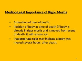 22
Medico-Legal Importance of Rigor Mortis
– Estimation of time of death.
– Position of body at time of death (if body is
already in rigor mortis and is moved from scene
of death, it will remain so).
– Inappropriate rigor may indicate a body was
moved several hours after death.
 