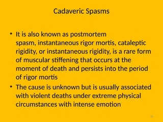 25
Cadaveric Spasms
• It is also known as postmortem
spasm, instantaneous rigor mortis, cataleptic
rigidity, or instantaneous rigidity, is a rare form
of muscular stiffening that occurs at the
moment of death and persists into the period
of rigor mortis
• The cause is unknown but is usually associated
with violent deaths under extreme physical
circumstances with intense emotion
 