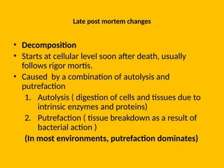 Late post mortem changes
• Decomposition
• Starts at cellular level soon after death, usually
follows rigor mortis.
• Caused by a combination of autolysis and
putrefaction
1. Autolysis ( digestion of cells and tissues due to
intrinsic enzymes and proteins)
2. Putrefaction ( tissue breakdown as a result of
bacterial action )
(In most environments, putrefaction dominates)
 