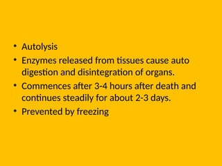 • Autolysis
• Enzymes released from tissues cause auto
digestion and disintegration of organs.
• Commences after 3-4 hours after death and
continues steadily for about 2-3 days.
• Prevented by freezing
 