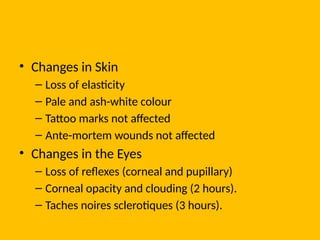 • Changes in Skin
– Loss of elasticity
– Pale and ash-white colour
– Tattoo marks not affected
– Ante-mortem wounds not affected
• Changes in the Eyes
– Loss of reflexes (corneal and pupillary)
– Corneal opacity and clouding (2 hours).
– Taches noires sclerotiques (3 hours).
 