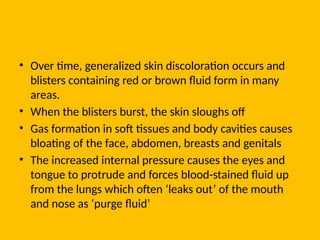 • Over time, generalized skin discoloration occurs and
blisters containing red or brown fluid form in many
areas.
• When the blisters burst, the skin sloughs off
• Gas formation in soft tissues and body cavities causes
bloating of the face, abdomen, breasts and genitals
• The increased internal pressure causes the eyes and
tongue to protrude and forces blood-stained fluid up
from the lungs which often ‘leaks out’ of the mouth
and nose as ‘purge fluid’
 