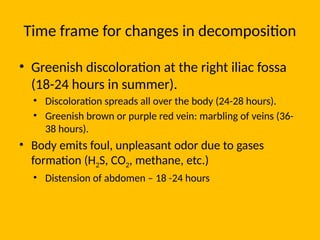 Time frame for changes in decomposition
• Greenish discoloration at the right iliac fossa
(18-24 hours in summer).
• Discoloration spreads all over the body (24-28 hours).
• Greenish brown or purple red vein: marbling of veins (36-
38 hours).
• Body emits foul, unpleasant odor due to gases
formation (H2S, CO2, methane, etc.)
• Distension of abdomen – 18 -24 hours
 