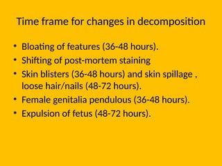 Time frame for changes in decomposition
• Bloating of features (36-48 hours).
• Shifting of post-mortem staining
• Skin blisters (36-48 hours) and skin spillage ,
loose hair/nails (48-72 hours).
• Female genitalia pendulous (36-48 hours).
• Expulsion of fetus (48-72 hours).
 