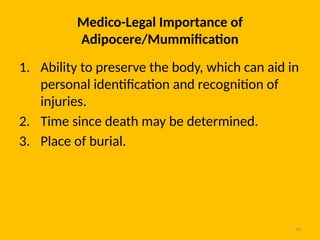 46
Medico-Legal Importance of
Adipocere/Mummification
1. Ability to preserve the body, which can aid in
personal identification and recognition of
injuries.
2. Time since death may be determined.
3. Place of burial.
 