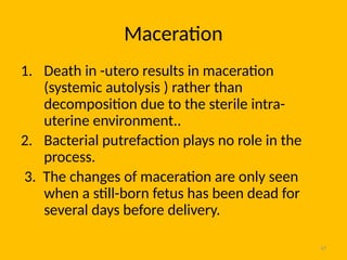 47
Maceration
1. Death in -utero results in maceration
(systemic autolysis ) rather than
decomposition due to the sterile intra-
uterine environment..
2. Bacterial putrefaction plays no role in the
process.
3. The changes of maceration are only seen
when a still-born fetus has been dead for
several days before delivery.
 