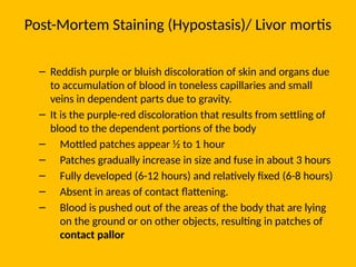Post-Mortem Staining (Hypostasis)/ Livor mortis
– Reddish purple or bluish discoloration of skin and organs due
to accumulation of blood in toneless capillaries and small
veins in dependent parts due to gravity.
– It is the purple-red discoloration that results from settling of
blood to the dependent portions of the body
– Mottled patches appear ½ to 1 hour
– Patches gradually increase in size and fuse in about 3 hours
– Fully developed (6-12 hours) and relatively fixed (6-8 hours)
– Absent in areas of contact flattening.
– Blood is pushed out of the areas of the body that are lying
on the ground or on other objects, resulting in patches of
contact pallor
 