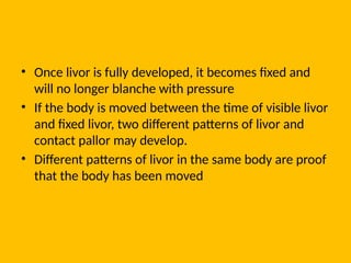• Once livor is fully developed, it becomes fixed and
will no longer blanche with pressure
• If the body is moved between the time of visible livor
and fixed livor, two different patterns of livor and
contact pallor may develop.
• Different patterns of livor in the same body are proof
that the body has been moved
 