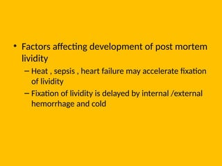 • Factors affecting development of post mortem
lividity
– Heat , sepsis , heart failure may accelerate fixation
of lividity
– Fixation of lividity is delayed by internal /external
hemorrhage and cold
 