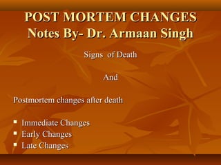 POST MORTEM CHANGESPOST MORTEM CHANGES
Notes By- Dr. Armaan SinghNotes By- Dr. Armaan Singh
Signs of DeathSigns of Death
AndAnd
Postmortem changes after deathPostmortem changes after death
 Immediate ChangesImmediate Changes
 Early ChangesEarly Changes
 Late ChangesLate Changes
 