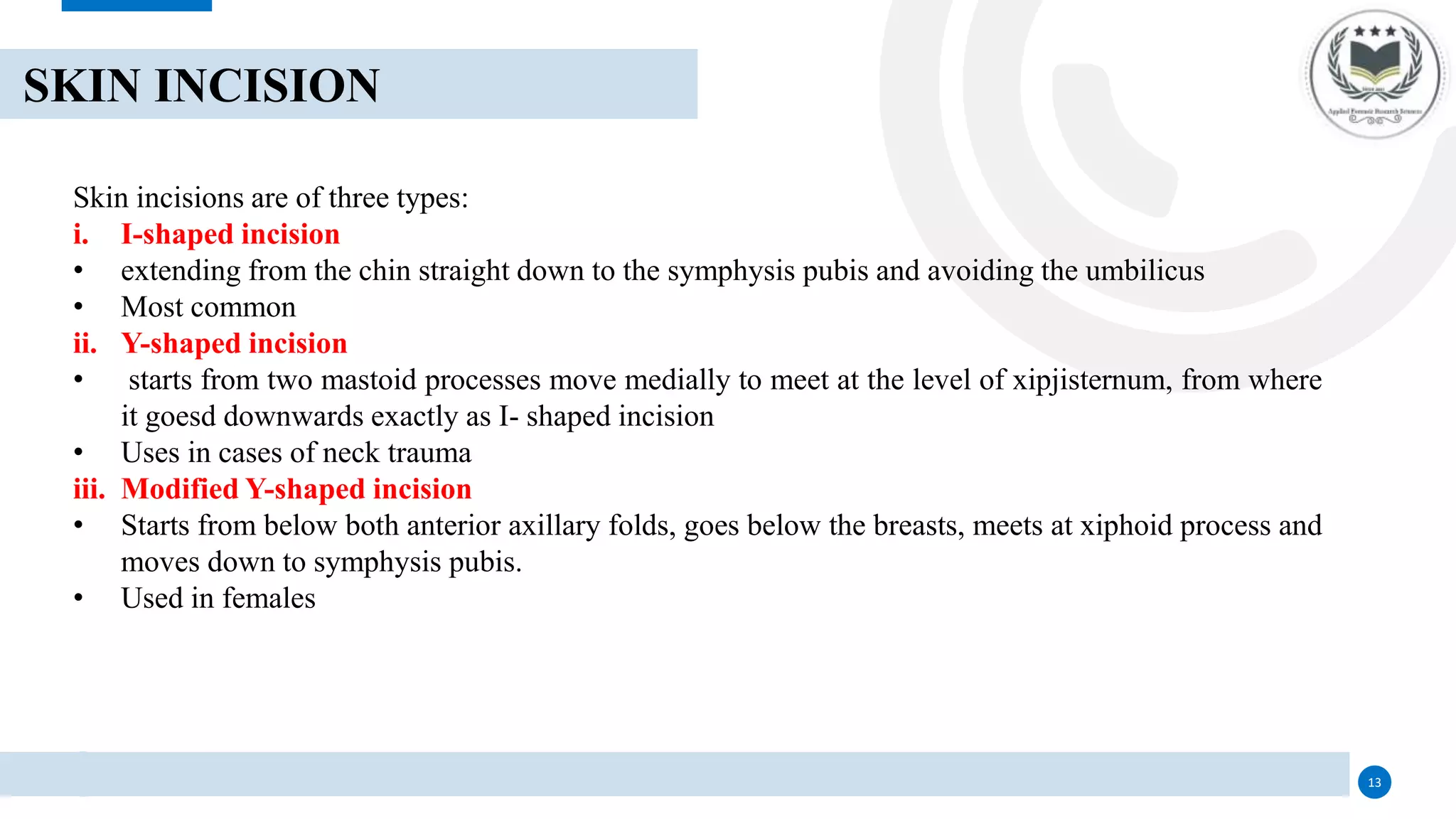 13
SKIN INCISION
Skin incisions are of three types:
i. I-shaped incision
• extending from the chin straight down to the symphysis pubis and avoiding the umbilicus
• Most common
ii. Y-shaped incision
• starts from two mastoid processes move medially to meet at the level of xipjisternum, from where
it goesd downwards exactly as I- shaped incision
• Uses in cases of neck trauma
iii. Modified Y-shaped incision
• Starts from below both anterior axillary folds, goes below the breasts, meets at xiphoid process and
moves down to symphysis pubis.
• Used in females
 