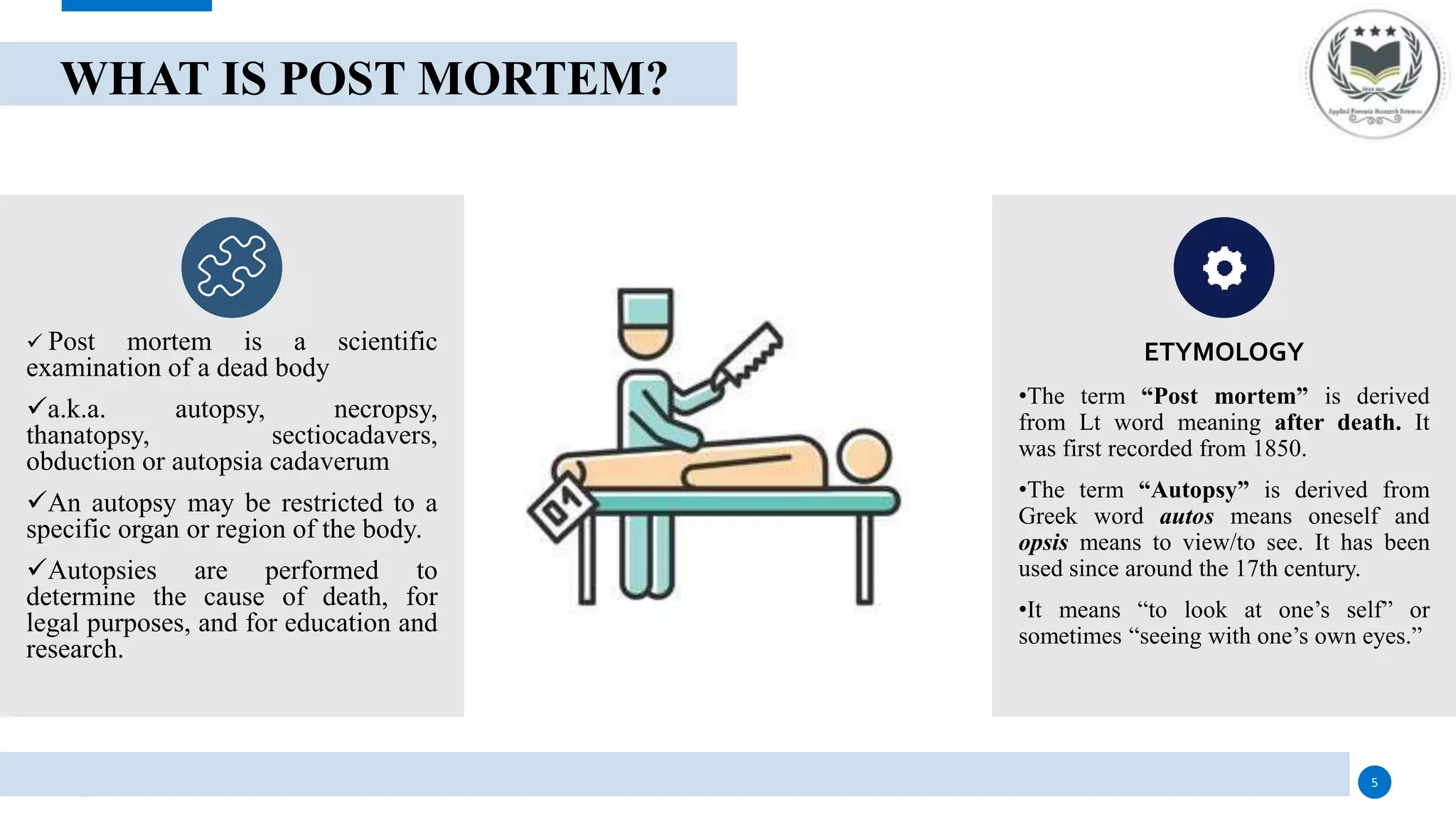 WHAT IS POST MORTEM?
 Post mortem is a scientific
examination of a dead body
a.k.a. autopsy, necropsy,
thanatopsy, sectiocadavers,
obduction or autopsia cadaverum
An autopsy may be restricted to a
specific organ or region of the body.
Autopsies are performed to
determine the cause of death, for
legal purposes, and for education and
research.
ETYMOLOGY
•The term “Post mortem” is derived
from Lt word meaning after death. It
was first recorded from 1850.
•The term “Autopsy” is derived from
Greek word autos means oneself and
opsis means to view/to see. It has been
used since around the 17th century.
•It means “to look at one’s self” or
sometimes “seeing with one’s own eyes.”
5
 