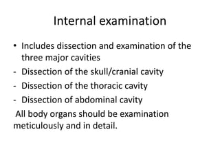 Internal examination
• Includes dissection and examination of the
three major cavities
- Dissection of the skull/cranial cavity
- Dissection of the thoracic cavity
- Dissection of abdominal cavity
All body organs should be examination
meticulously and in detail.
 