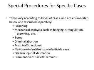 Special Procedures for Specific Cases
• These vary according to types of cases, and are enumerated
below and discussed separately:
• Poisoning
• Mechanical asphyxia such as hanging, strangulation,
drowning, etc.
• Burns
• Criminal abortion
• Road traffic accident
• Newborn/infant/foetus—infanticide case
• Firearm injurieExhumation
• Examination of skeletal remains.
 
