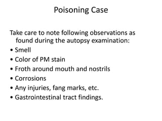 Poisoning Case
Take care to note following observations as
found during the autopsy examination:
• Smell
• Color of PM stain
• Froth around mouth and nostrils
• Corrosions
• Any injuries, fang marks, etc.
• Gastrointestinal tract findings.
 