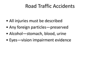 Road Traffic Accidents
• All injuries must be described
• Any foreign particles—preserved
• Alcohol—stomach, blood, urine
• Eyes—vision impairment evidence
 