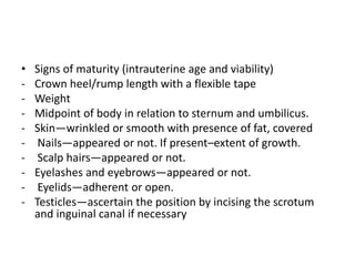 • Signs of maturity (intrauterine age and viability)
- Crown heel/rump length with a flexible tape
- Weight
- Midpoint of body in relation to sternum and umbilicus.
- Skin—wrinkled or smooth with presence of fat, covered
- Nails—appeared or not. If present–extent of growth.
- Scalp hairs—appeared or not.
- Eyelashes and eyebrows—appeared or not.
- Eyelids—adherent or open.
- Testicles—ascertain the position by incising the scrotum
and inguinal canal if necessary
 