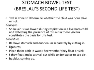 STOMACH BOWEL TEST
(BRESLAU’S SECOND LIFE TEST)
• Test is done to determine whether the child was born alive
or not.
Principle
• Some air is swallowed during respiration in a live born child
and detecting the presence of this air in these viscera
constitutes the basis for this test.
Procedure
• Remove stomach and duodenum separately by cutting in
• ligatures.
• Place them both in water. See whether they float or sink.
• f they float, make a small cut while under water to see air-
• bubbles coming up.
 