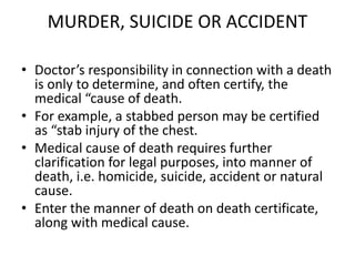 MURDER, SUICIDE OR ACCIDENT
• Doctor’s responsibility in connection with a death
is only to determine, and often certify, the
medical “cause of death.
• For example, a stabbed person may be certified
as “stab injury of the chest.
• Medical cause of death requires further
clarification for legal purposes, into manner of
death, i.e. homicide, suicide, accident or natural
cause.
• Enter the manner of death on death certificate,
along with medical cause.
 