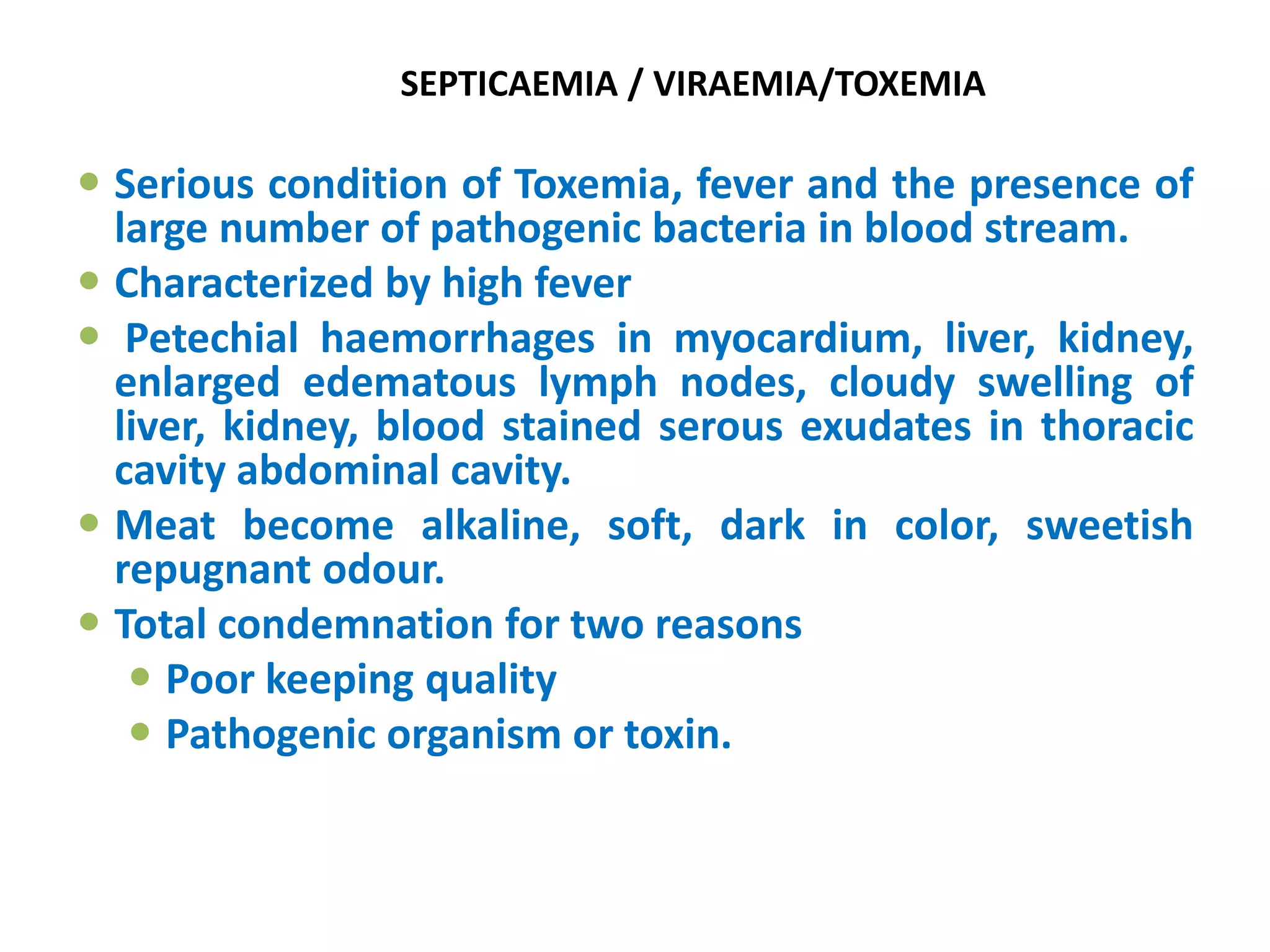 SEPTICAEMIA / VIRAEMIA/TOXEMIA
 Serious condition of Toxemia, fever and the presence of
large number of pathogenic bacteria in blood stream.
 Characterized by high fever
 Petechial haemorrhages in myocardium, liver, kidney,
enlarged edematous lymph nodes, cloudy swelling of
liver, kidney, blood stained serous exudates in thoracic
cavity abdominal cavity.
 Meat become alkaline, soft, dark in color, sweetish
repugnant odour.
 Total condemnation for two reasons
 Poor keeping quality
 Pathogenic organism or toxin.
 
