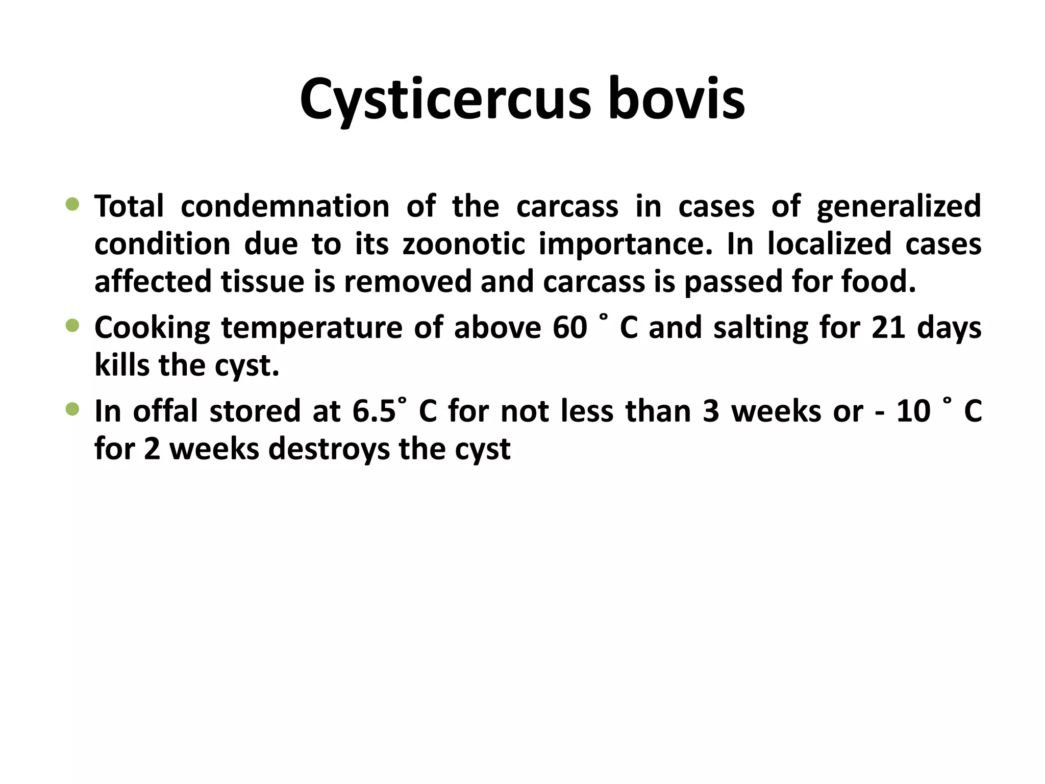 Cysticercus bovis
 Total condemnation of the carcass in cases of generalized
condition due to its zoonotic importance. In localized cases
affected tissue is removed and carcass is passed for food.
 Cooking temperature of above 60 ˚ C and salting for 21 days
kills the cyst.
 In offal stored at 6.5˚ C for not less than 3 weeks or - 10 ˚ C
for 2 weeks destroys the cyst
 
