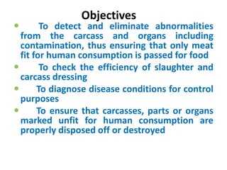 Objectives
 To detect and eliminate abnormalities
from the carcass and organs including
contamination, thus ensuring that only meat
fit for human consumption is passed for food
 To check the efficiency of slaughter and
carcass dressing
 To diagnose disease conditions for control
purposes
 To ensure that carcasses, parts or organs
marked unfit for human consumption are
properly disposed off or destroyed
 