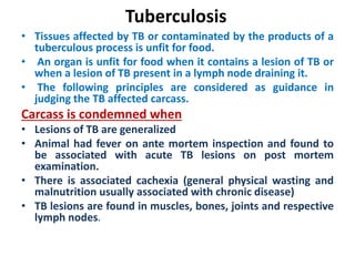 Tuberculosis
• Tissues affected by TB or contaminated by the products of a
tuberculous process is unfit for food.
• An organ is unfit for food when it contains a lesion of TB or
when a lesion of TB present in a lymph node draining it.
• The following principles are considered as guidance in
judging the TB affected carcass.
Carcass is condemned when
• Lesions of TB are generalized
• Animal had fever on ante mortem inspection and found to
be associated with acute TB lesions on post mortem
examination.
• There is associated cachexia (general physical wasting and
malnutrition usually associated with chronic disease)
• TB lesions are found in muscles, bones, joints and respective
lymph nodes.
 