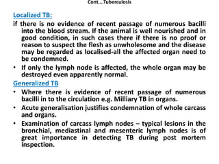 Cont….Tuberculosis
Localized TB:
if there is no evidence of recent passage of numerous bacilli
into the blood stream. If the animal is well nourished and in
good condition, in such cases there if there is no proof or
reason to suspect the flesh as unwholesome and the disease
may be regarded as localised-all the affected organ need to
be condemned.
• If only the lymph node is affected, the whole organ may be
destroyed even apparently normal.
Generalized TB
• Where there is evidence of recent passage of numerous
bacilli in to the circulation e.g. Milliary TB in organs.
• Acute generalisation justifies condemnation of whole carcass
and organs.
• Examination of carcass lymph nodes – typical lesions in the
bronchial, mediastinal and mesenteric lymph nodes is of
great importance in detecting TB during post mortem
inspection.
 